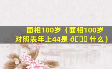 面相100岁（面相100岁对照表年上44是 🐟 什么）